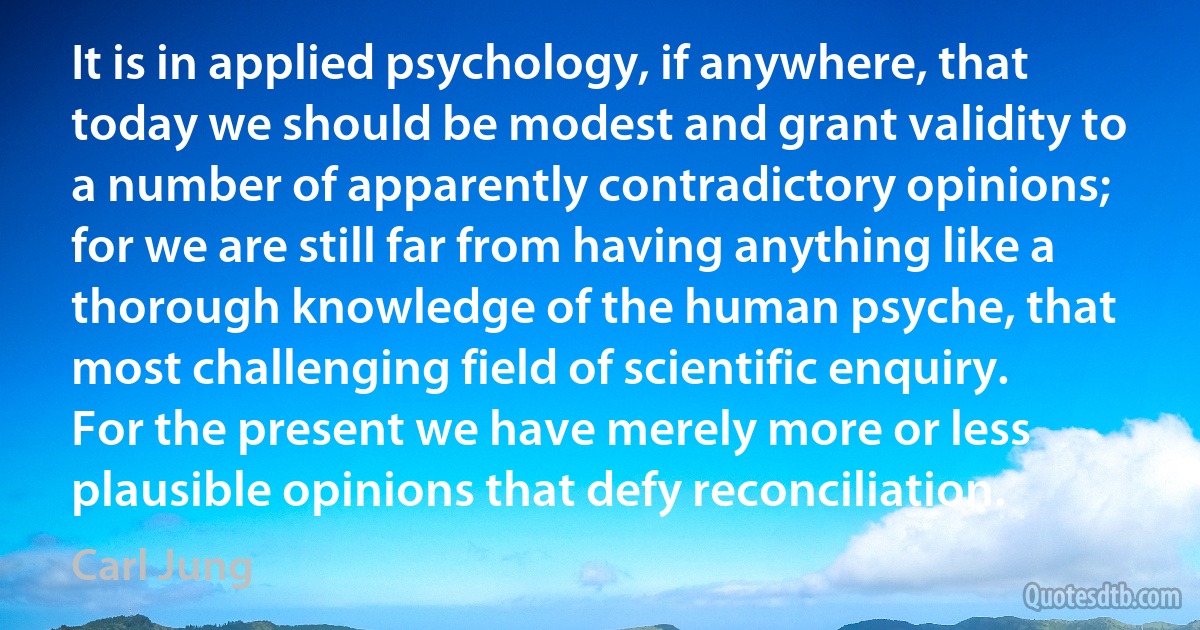 It is in applied psychology, if anywhere, that today we should be modest and grant validity to a number of apparently contradictory opinions; for we are still far from having anything like a thorough knowledge of the human psyche, that most challenging field of scientific enquiry. For the present we have merely more or less plausible opinions that defy reconciliation. (Carl Jung)