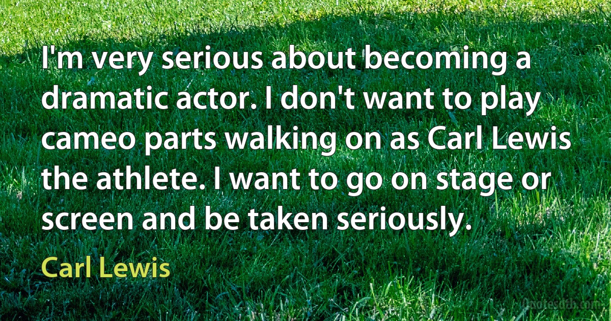 I'm very serious about becoming a dramatic actor. I don't want to play cameo parts walking on as Carl Lewis the athlete. I want to go on stage or screen and be taken seriously. (Carl Lewis)