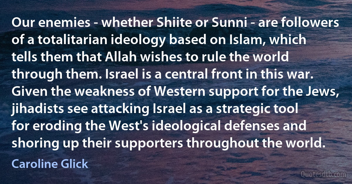 Our enemies - whether Shiite or Sunni - are followers of a totalitarian ideology based on Islam, which tells them that Allah wishes to rule the world through them. Israel is a central front in this war. Given the weakness of Western support for the Jews, jihadists see attacking Israel as a strategic tool for eroding the West's ideological defenses and shoring up their supporters throughout the world. (Caroline Glick)