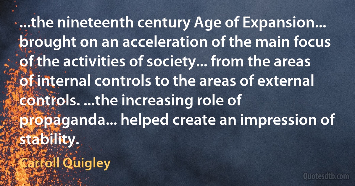 ...the nineteenth century Age of Expansion... brought on an acceleration of the main focus of the activities of society... from the areas of internal controls to the areas of external controls. ...the increasing role of propaganda... helped create an impression of stability. (Carroll Quigley)