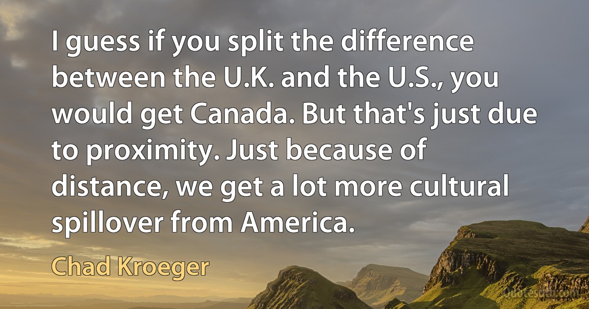 I guess if you split the difference between the U.K. and the U.S., you would get Canada. But that's just due to proximity. Just because of distance, we get a lot more cultural spillover from America. (Chad Kroeger)