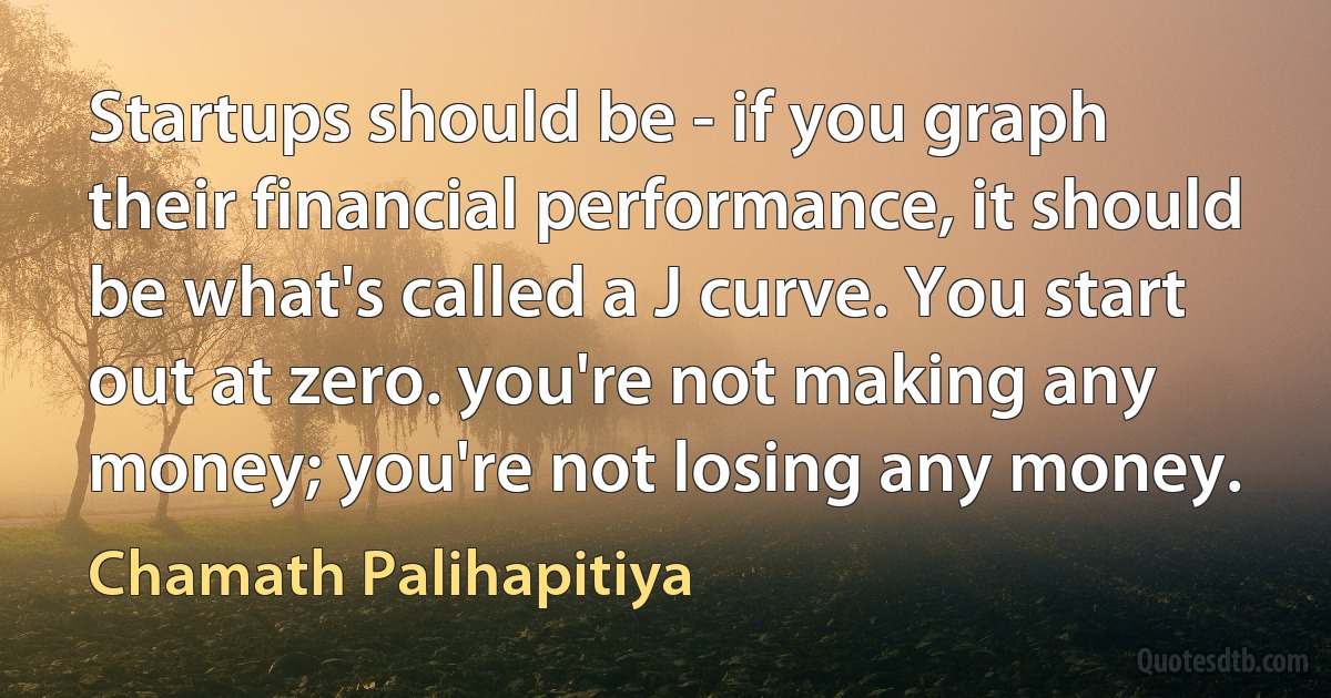 Startups should be - if you graph their financial performance, it should be what's called a J curve. You start out at zero. you're not making any money; you're not losing any money. (Chamath Palihapitiya)