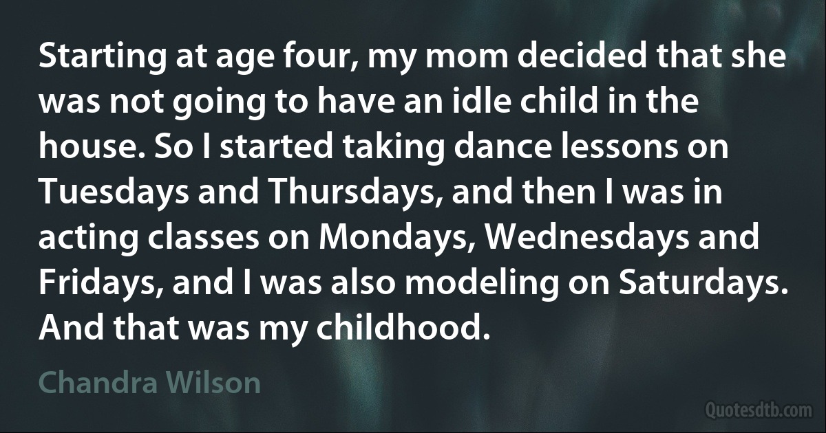 Starting at age four, my mom decided that she was not going to have an idle child in the house. So I started taking dance lessons on Tuesdays and Thursdays, and then I was in acting classes on Mondays, Wednesdays and Fridays, and I was also modeling on Saturdays. And that was my childhood. (Chandra Wilson)