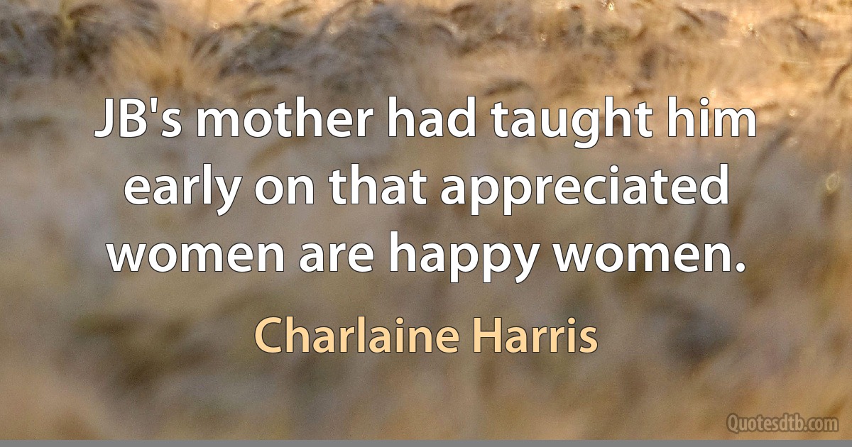 JB's mother had taught him early on that appreciated women are happy women. (Charlaine Harris)