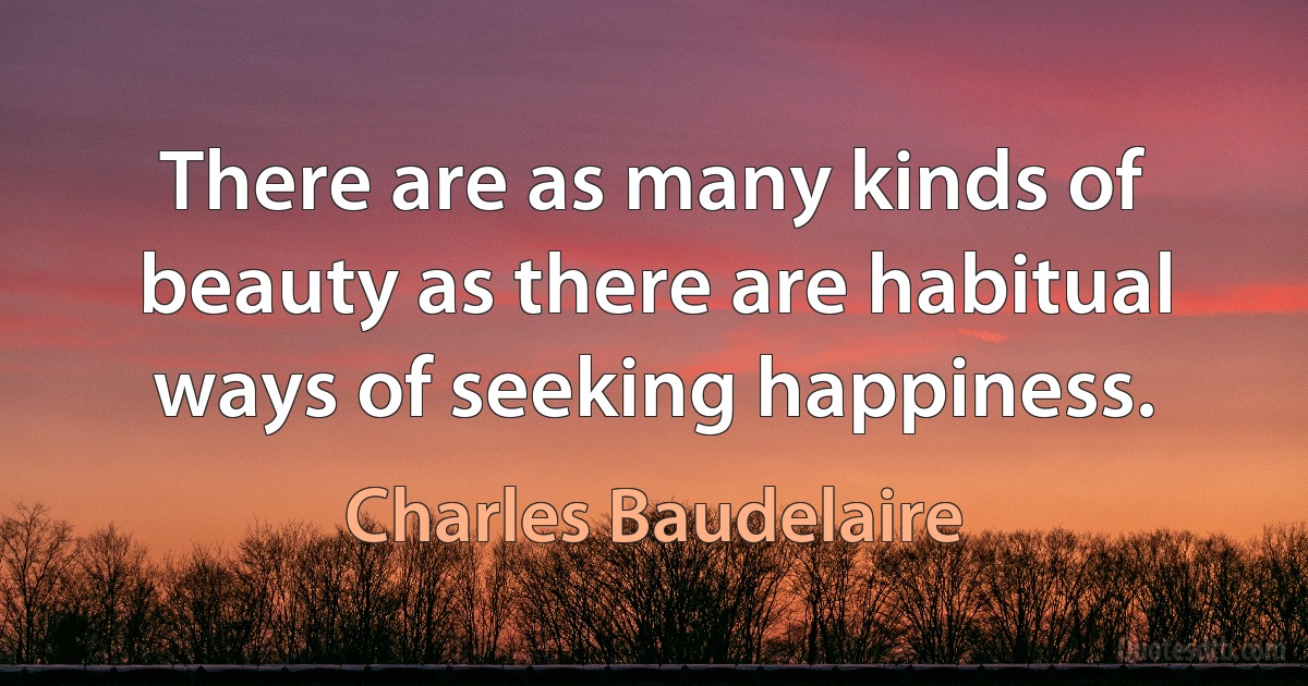 There are as many kinds of beauty as there are habitual ways of seeking happiness. (Charles Baudelaire)