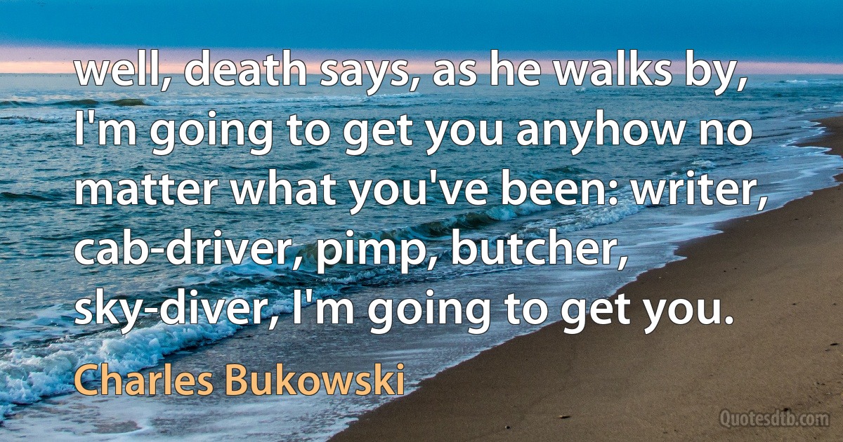 well, death says, as he walks by, I'm going to get you anyhow no matter what you've been: writer, cab-driver, pimp, butcher, sky-diver, I'm going to get you. (Charles Bukowski)