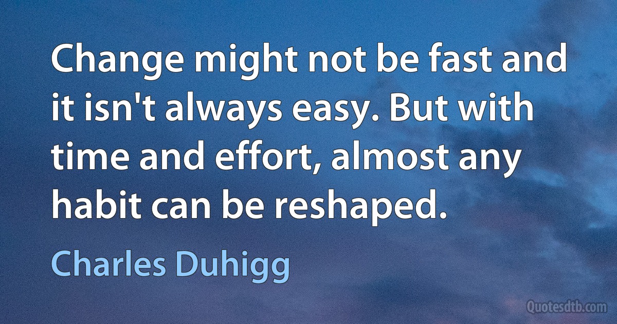 Change might not be fast and it isn't always easy. But with time and effort, almost any habit can be reshaped. (Charles Duhigg)