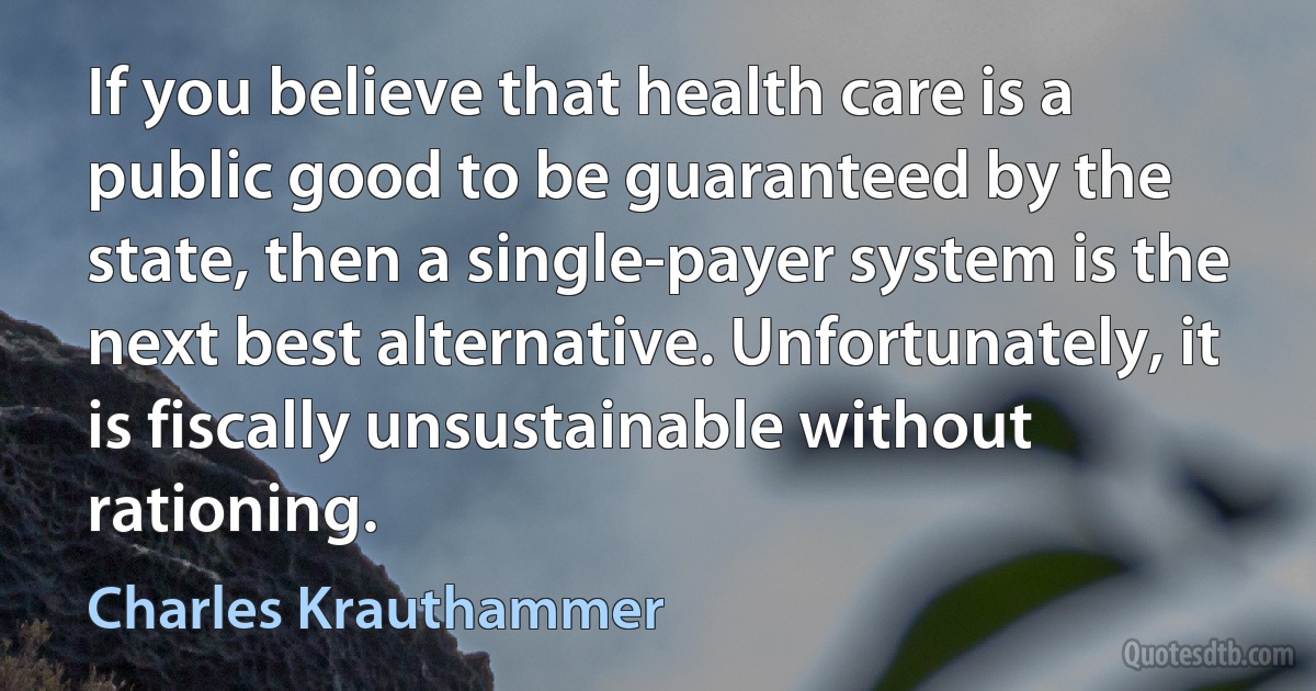 If you believe that health care is a public good to be guaranteed by the state, then a single-payer system is the next best alternative. Unfortunately, it is fiscally unsustainable without rationing. (Charles Krauthammer)