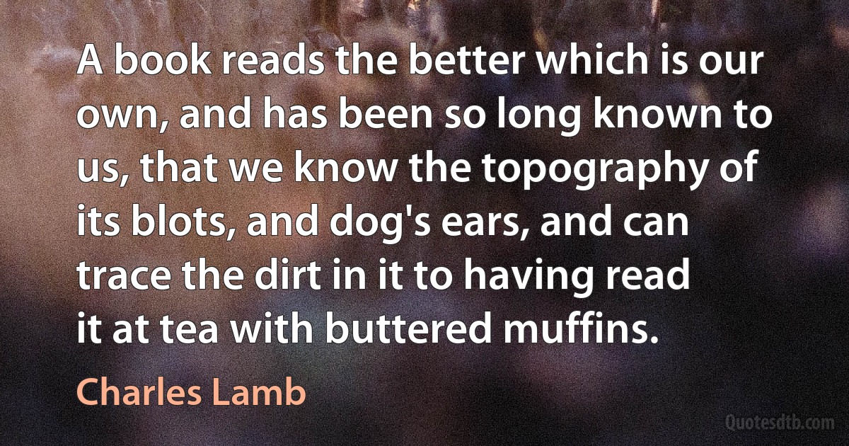 A book reads the better which is our own, and has been so long known to us, that we know the topography of its blots, and dog's ears, and can trace the dirt in it to having read it at tea with buttered muffins. (Charles Lamb)