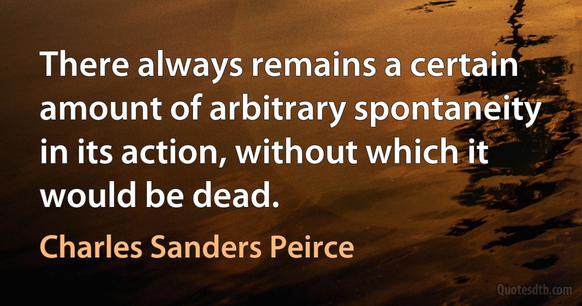 There always remains a certain amount of arbitrary spontaneity in its action, without which it would be dead. (Charles Sanders Peirce)