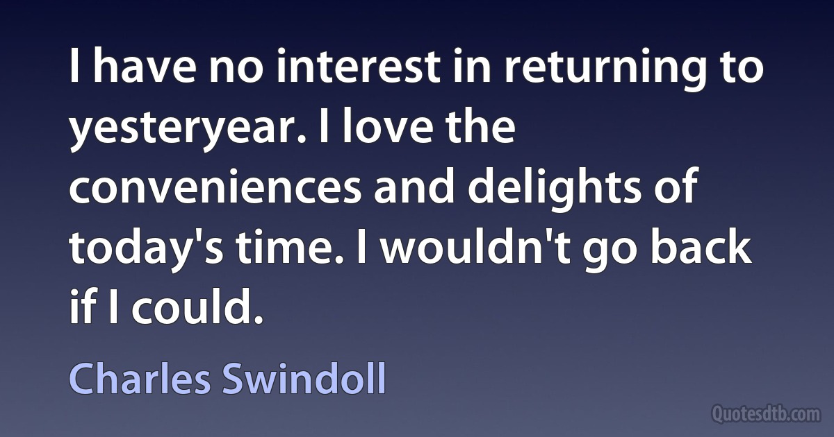 I have no interest in returning to yesteryear. I love the conveniences and delights of today's time. I wouldn't go back if I could. (Charles Swindoll)