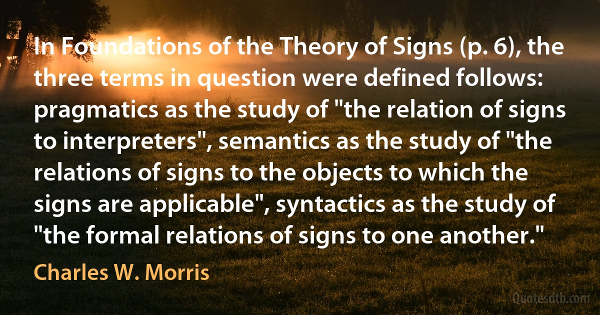 In Foundations of the Theory of Signs (p. 6), the three terms in question were defined follows: pragmatics as the study of "the relation of signs to interpreters", semantics as the study of "the relations of signs to the objects to which the signs are applicable", syntactics as the study of "the formal relations of signs to one another." (Charles W. Morris)