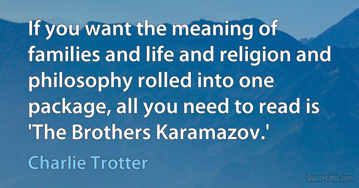 If you want the meaning of families and life and religion and philosophy rolled into one package, all you need to read is 'The Brothers Karamazov.' (Charlie Trotter)