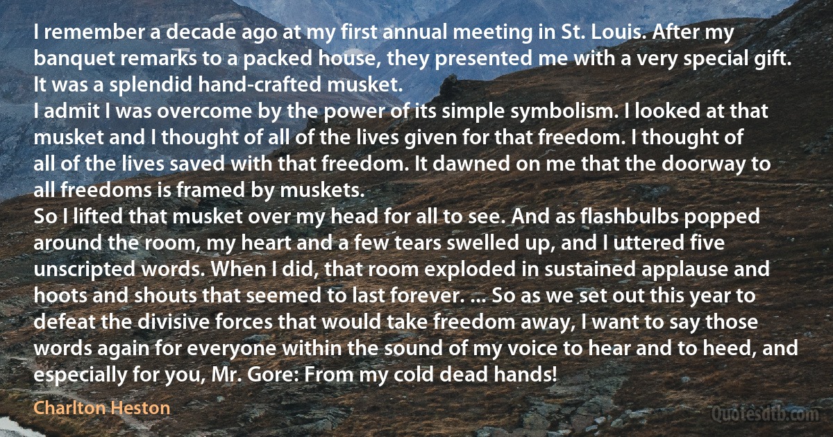 I remember a decade ago at my first annual meeting in St. Louis. After my banquet remarks to a packed house, they presented me with a very special gift. It was a splendid hand-crafted musket.
I admit I was overcome by the power of its simple symbolism. I looked at that musket and I thought of all of the lives given for that freedom. I thought of all of the lives saved with that freedom. It dawned on me that the doorway to all freedoms is framed by muskets.
So I lifted that musket over my head for all to see. And as flashbulbs popped around the room, my heart and a few tears swelled up, and I uttered five unscripted words. When I did, that room exploded in sustained applause and hoots and shouts that seemed to last forever. ... So as we set out this year to defeat the divisive forces that would take freedom away, I want to say those words again for everyone within the sound of my voice to hear and to heed, and especially for you, Mr. Gore: From my cold dead hands! (Charlton Heston)