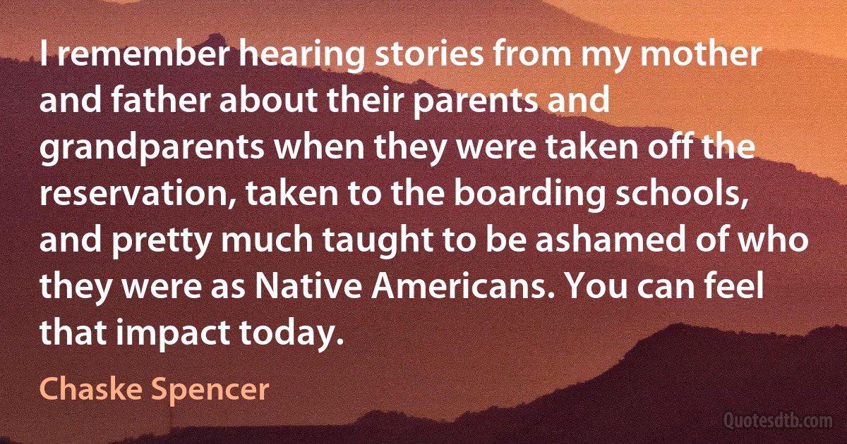 I remember hearing stories from my mother and father about their parents and grandparents when they were taken off the reservation, taken to the boarding schools, and pretty much taught to be ashamed of who they were as Native Americans. You can feel that impact today. (Chaske Spencer)