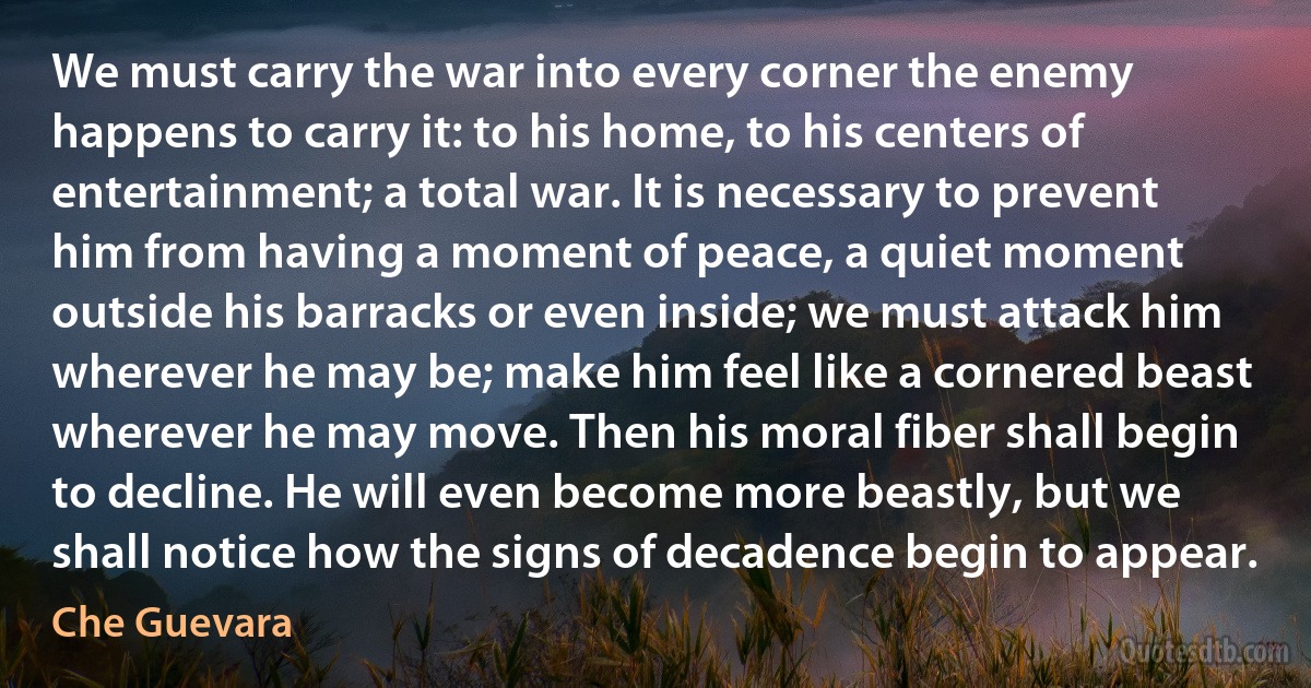 We must carry the war into every corner the enemy happens to carry it: to his home, to his centers of entertainment; a total war. It is necessary to prevent him from having a moment of peace, a quiet moment outside his barracks or even inside; we must attack him wherever he may be; make him feel like a cornered beast wherever he may move. Then his moral fiber shall begin to decline. He will even become more beastly, but we shall notice how the signs of decadence begin to appear. (Che Guevara)