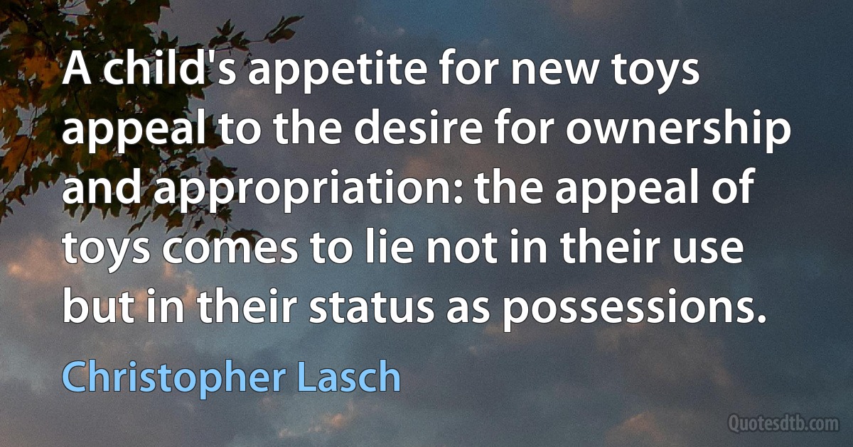 A child's appetite for new toys appeal to the desire for ownership and appropriation: the appeal of toys comes to lie not in their use but in their status as possessions. (Christopher Lasch)