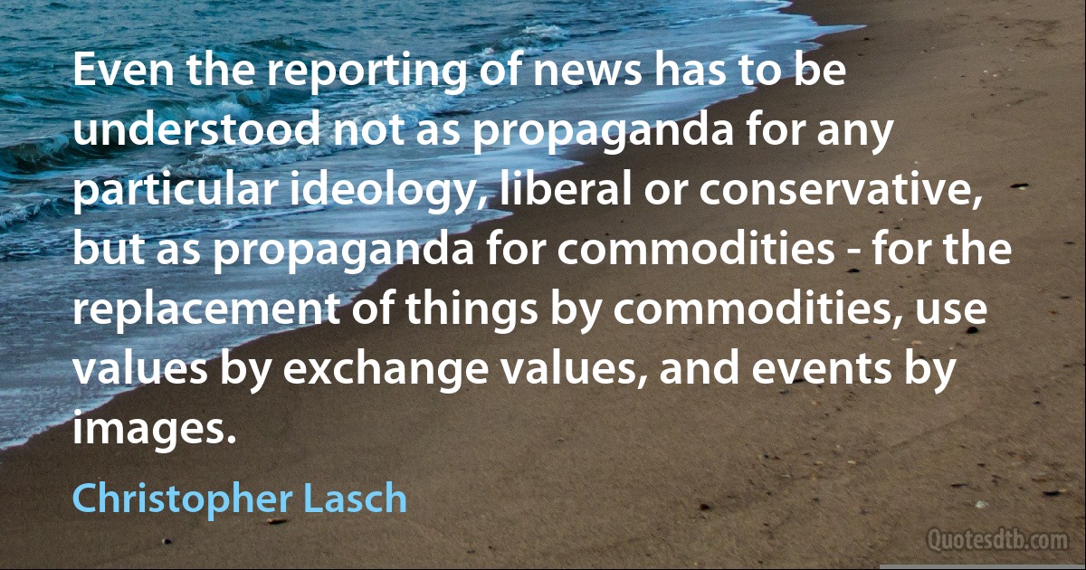 Even the reporting of news has to be understood not as propaganda for any particular ideology, liberal or conservative, but as propaganda for commodities - for the replacement of things by commodities, use values by exchange values, and events by images. (Christopher Lasch)