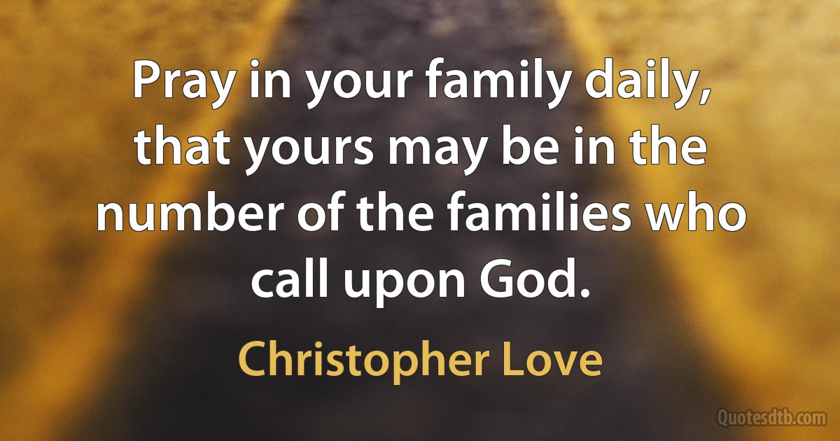 Pray in your family daily, that yours may be in the number of the families who call upon God. (Christopher Love)