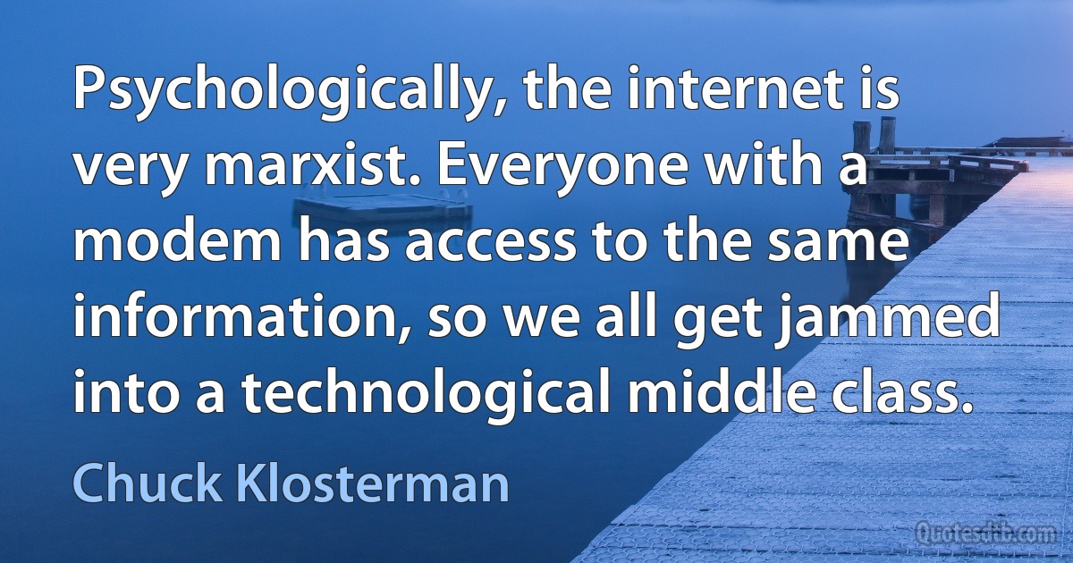 Psychologically, the internet is very marxist. Everyone with a modem has access to the same information, so we all get jammed into a technological middle class. (Chuck Klosterman)