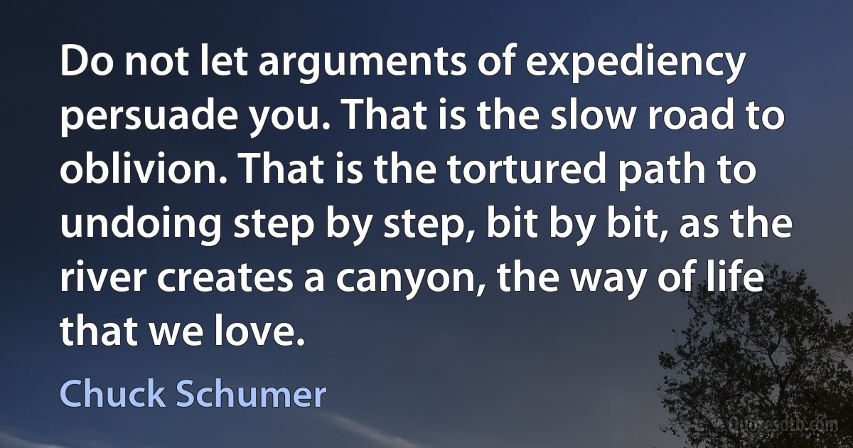 Do not let arguments of expediency persuade you. That is the slow road to oblivion. That is the tortured path to undoing step by step, bit by bit, as the river creates a canyon, the way of life that we love. (Chuck Schumer)