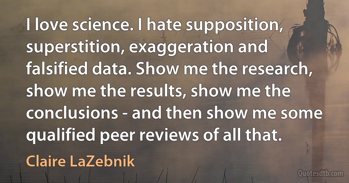 I love science. I hate supposition, superstition, exaggeration and falsified data. Show me the research, show me the results, show me the conclusions - and then show me some qualified peer reviews of all that. (Claire LaZebnik)