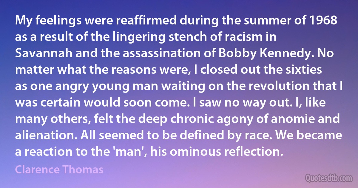 My feelings were reaffirmed during the summer of 1968 as a result of the lingering stench of racism in Savannah and the assassination of Bobby Kennedy. No matter what the reasons were, I closed out the sixties as one angry young man waiting on the revolution that I was certain would soon come. I saw no way out. I, like many others, felt the deep chronic agony of anomie and alienation. All seemed to be defined by race. We became a reaction to the 'man', his ominous reflection. (Clarence Thomas)