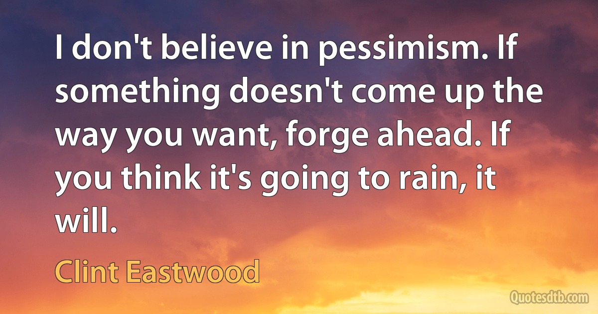 I don't believe in pessimism. If something doesn't come up the way you want, forge ahead. If you think it's going to rain, it will. (Clint Eastwood)