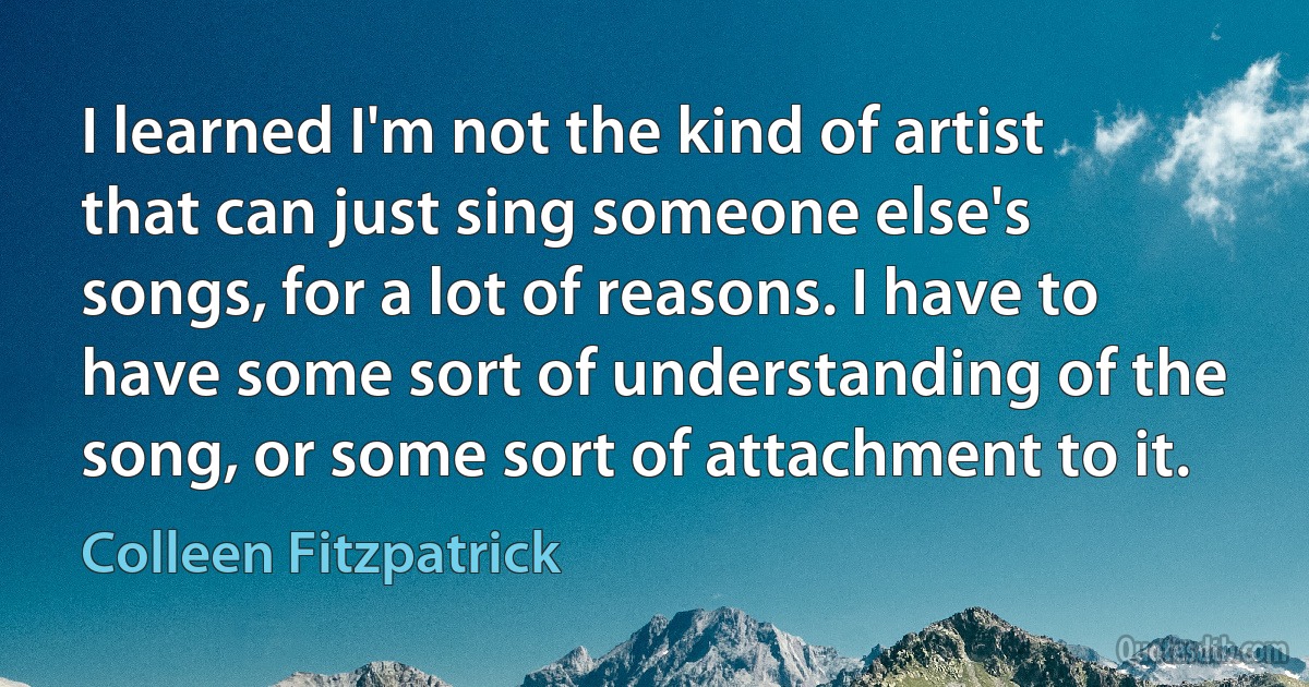 I learned I'm not the kind of artist that can just sing someone else's songs, for a lot of reasons. I have to have some sort of understanding of the song, or some sort of attachment to it. (Colleen Fitzpatrick)