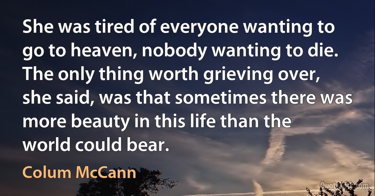 She was tired of everyone wanting to go to heaven, nobody wanting to die. The only thing worth grieving over, she said, was that sometimes there was more beauty in this life than the world could bear. (Colum McCann)