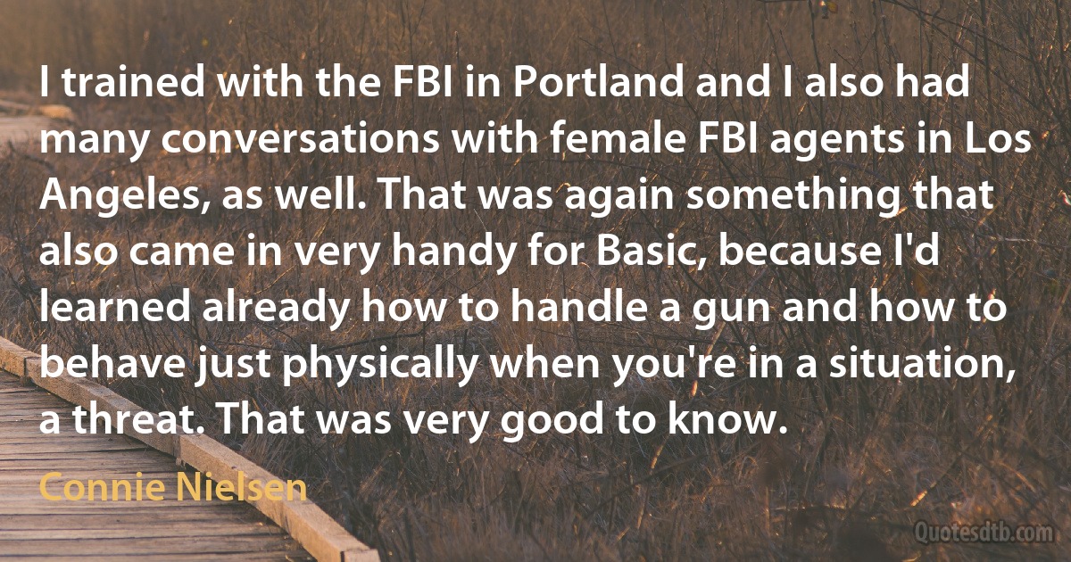 I trained with the FBI in Portland and I also had many conversations with female FBI agents in Los Angeles, as well. That was again something that also came in very handy for Basic, because I'd learned already how to handle a gun and how to behave just physically when you're in a situation, a threat. That was very good to know. (Connie Nielsen)