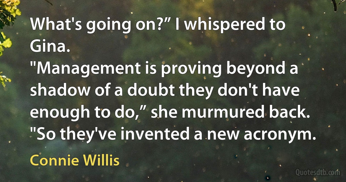 What's going on?” I whispered to Gina.
"Management is proving beyond a shadow of a doubt they don't have enough to do,” she murmured back. "So they've invented a new acronym. (Connie Willis)