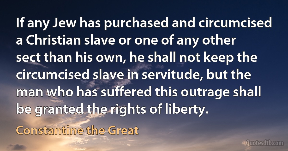 If any Jew has purchased and circumcised a Christian slave or one of any other sect than his own, he shall not keep the circumcised slave in servitude, but the man who has suffered this outrage shall be granted the rights of liberty. (Constantine the Great)