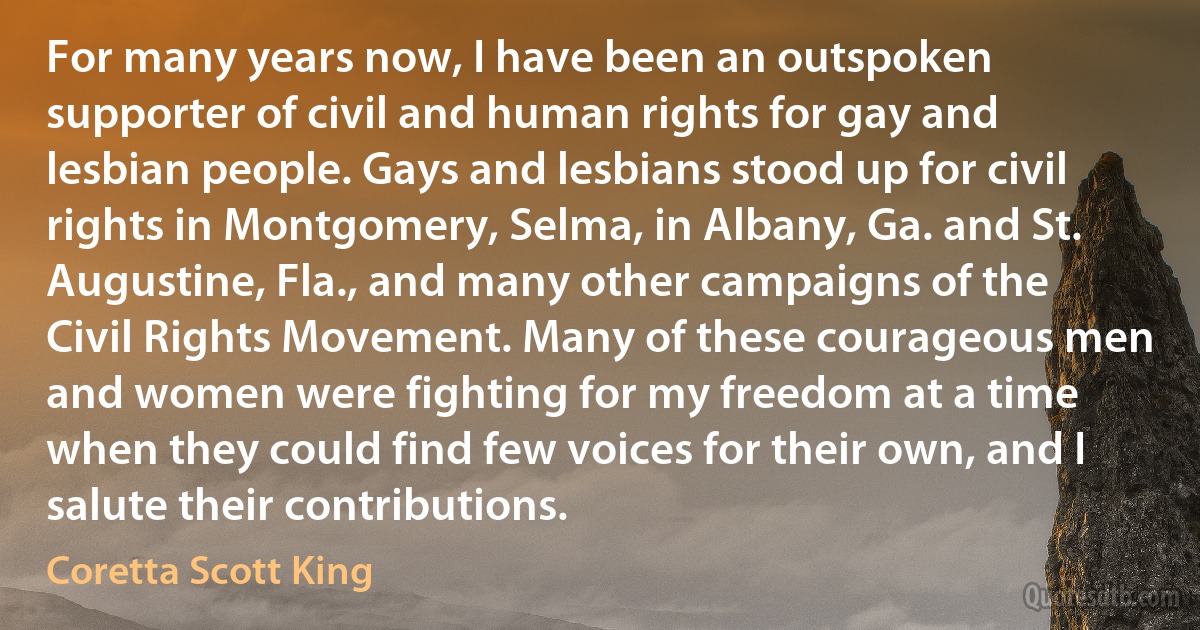 For many years now, I have been an outspoken supporter of civil and human rights for gay and lesbian people. Gays and lesbians stood up for civil rights in Montgomery, Selma, in Albany, Ga. and St. Augustine, Fla., and many other campaigns of the Civil Rights Movement. Many of these courageous men and women were fighting for my freedom at a time when they could find few voices for their own, and I salute their contributions. (Coretta Scott King)