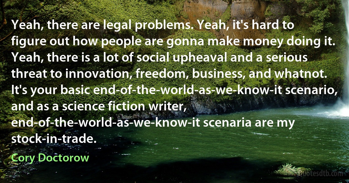 Yeah, there are legal problems. Yeah, it's hard to figure out how people are gonna make money doing it. Yeah, there is a lot of social upheaval and a serious threat to innovation, freedom, business, and whatnot. It's your basic end-of-the-world-as-we-know-it scenario, and as a science fiction writer, end-of-the-world-as-we-know-it scenaria are my stock-in-trade. (Cory Doctorow)