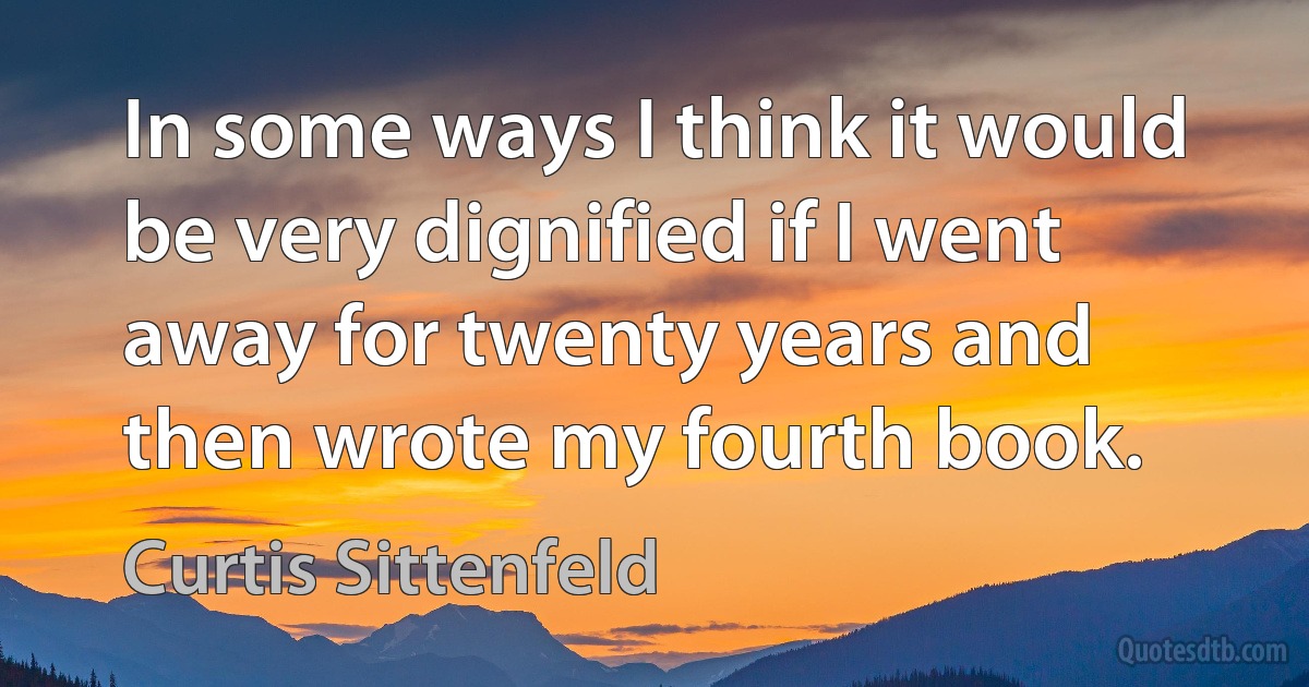 In some ways I think it would be very dignified if I went away for twenty years and then wrote my fourth book. (Curtis Sittenfeld)