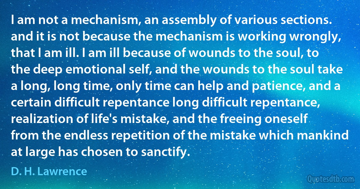 I am not a mechanism, an assembly of various sections. and it is not because the mechanism is working wrongly, that I am ill. I am ill because of wounds to the soul, to the deep emotional self, and the wounds to the soul take a long, long time, only time can help and patience, and a certain difficult repentance long difficult repentance, realization of life's mistake, and the freeing oneself from the endless repetition of the mistake which mankind at large has chosen to sanctify. (D. H. Lawrence)