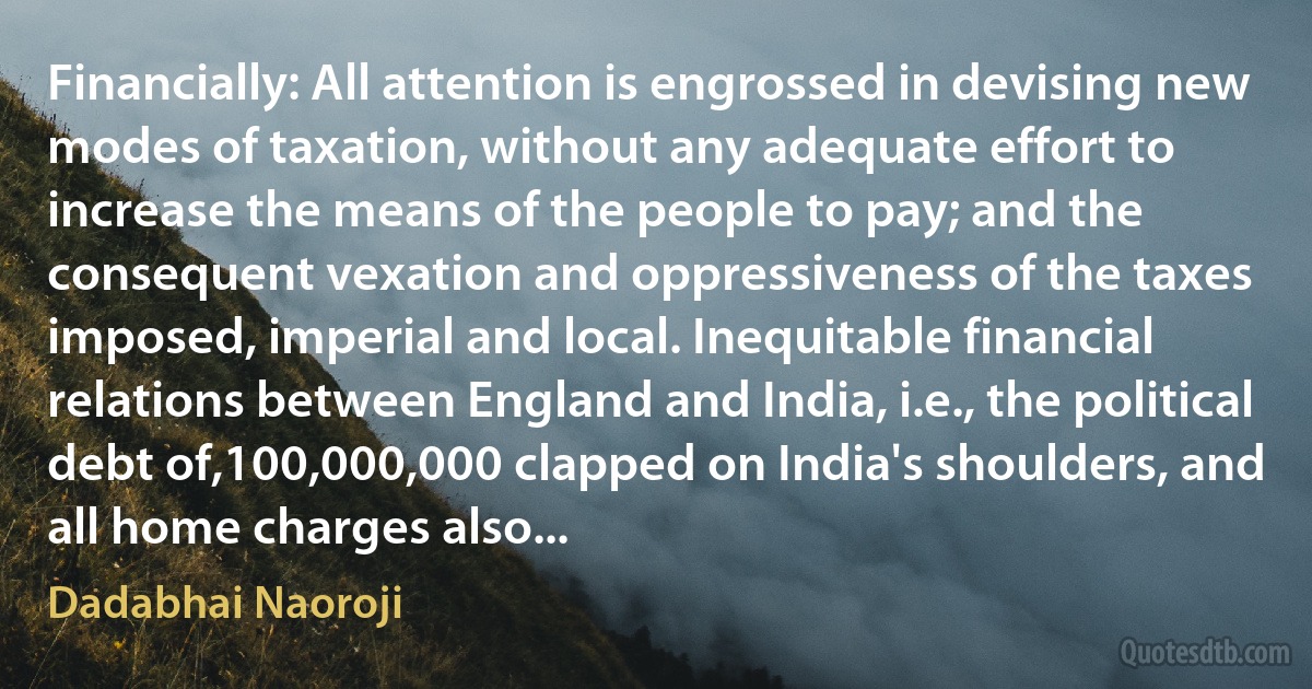 Financially: All attention is engrossed in devising new modes of taxation, without any adequate effort to increase the means of the people to pay; and the consequent vexation and oppressiveness of the taxes imposed, imperial and local. Inequitable financial relations between England and India, i.e., the political debt of,100,000,000 clapped on India's shoulders, and all home charges also... (Dadabhai Naoroji)