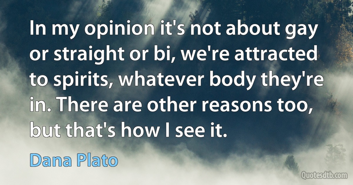 In my opinion it's not about gay or straight or bi, we're attracted to spirits, whatever body they're in. There are other reasons too, but that's how I see it. (Dana Plato)