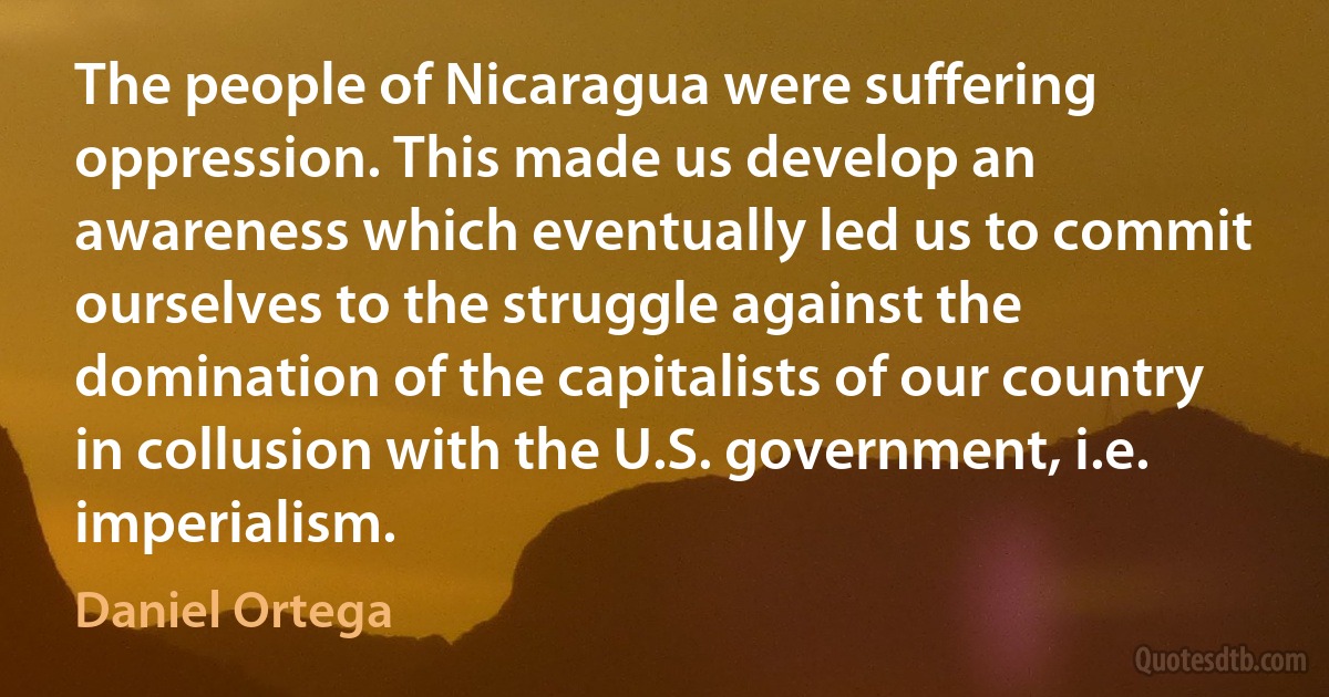 The people of Nicaragua were suffering oppression. This made us develop an awareness which eventually led us to commit ourselves to the struggle against the domination of the capitalists of our country in collusion with the U.S. government, i.e. imperialism. (Daniel Ortega)