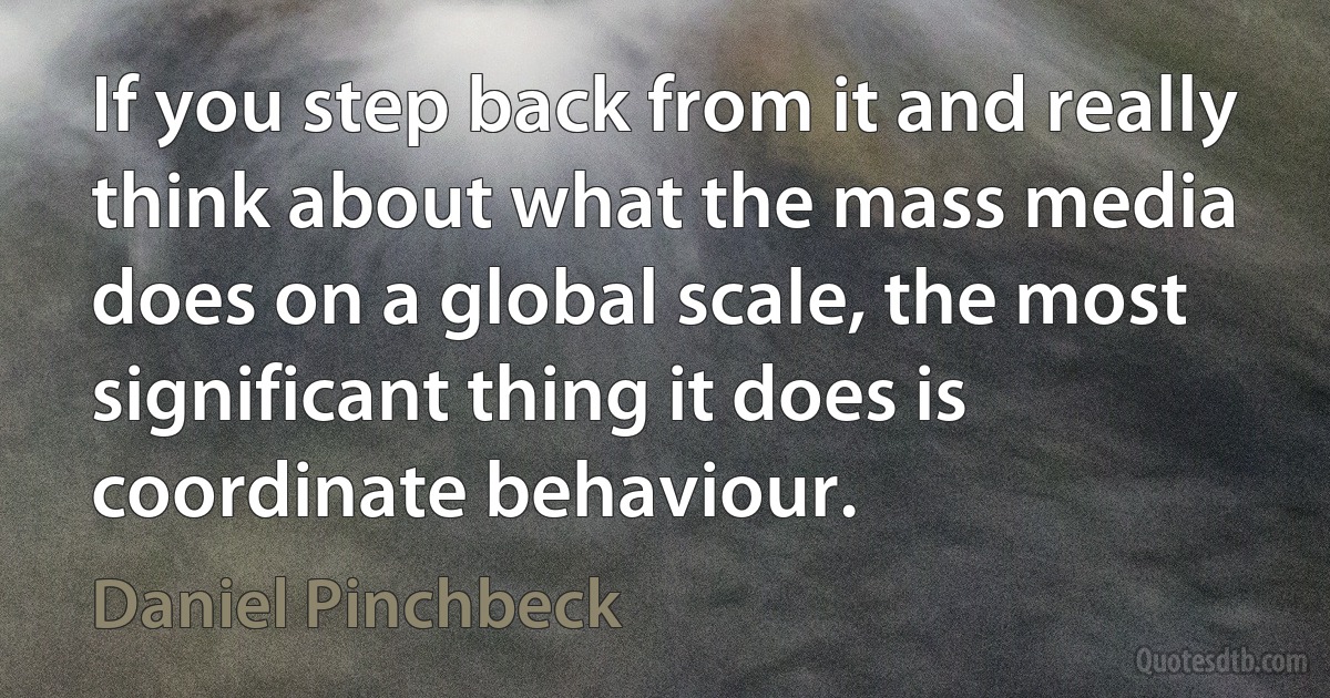 If you step back from it and really think about what the mass media does on a global scale, the most significant thing it does is coordinate behaviour. (Daniel Pinchbeck)