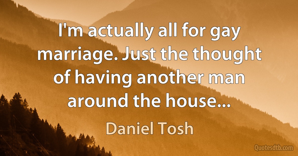 I'm actually all for gay marriage. Just the thought of having another man around the house... (Daniel Tosh)