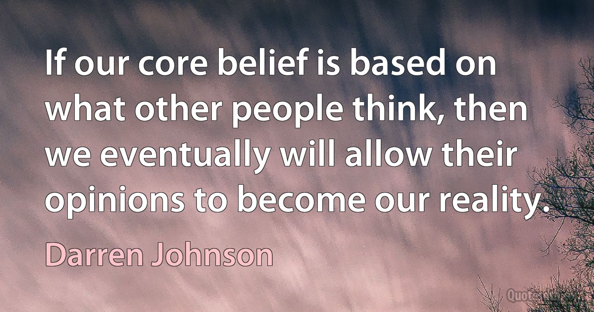 If our core belief is based on what other people think, then we eventually will allow their opinions to become our reality. (Darren Johnson)