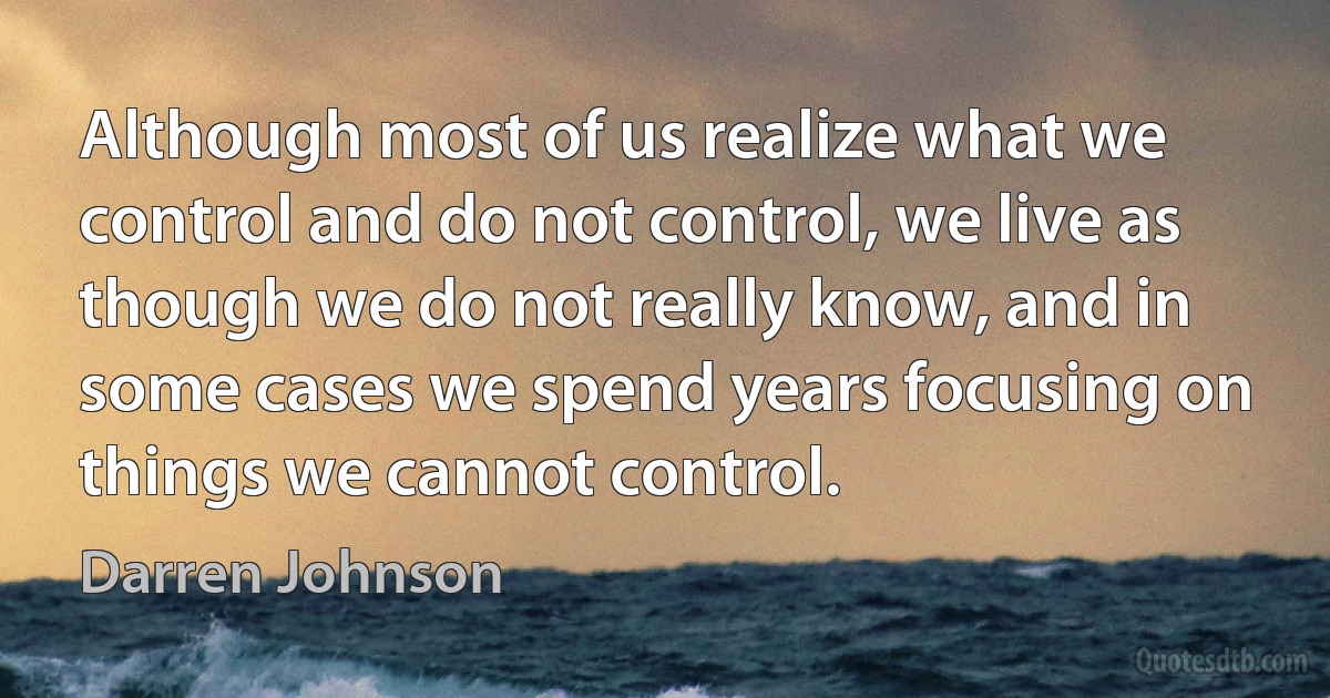 Although most of us realize what we control and do not control, we live as though we do not really know, and in some cases we spend years focusing on things we cannot control. (Darren Johnson)