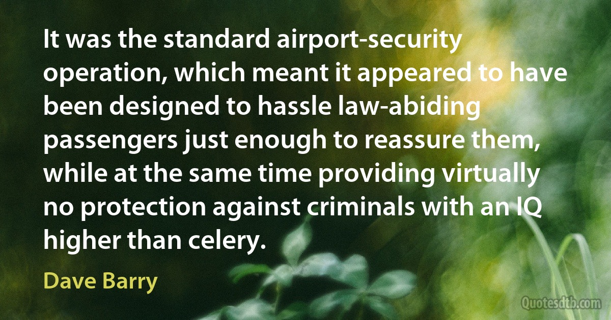 It was the standard airport-security operation, which meant it appeared to have been designed to hassle law-abiding passengers just enough to reassure them, while at the same time providing virtually no protection against criminals with an IQ higher than celery. (Dave Barry)