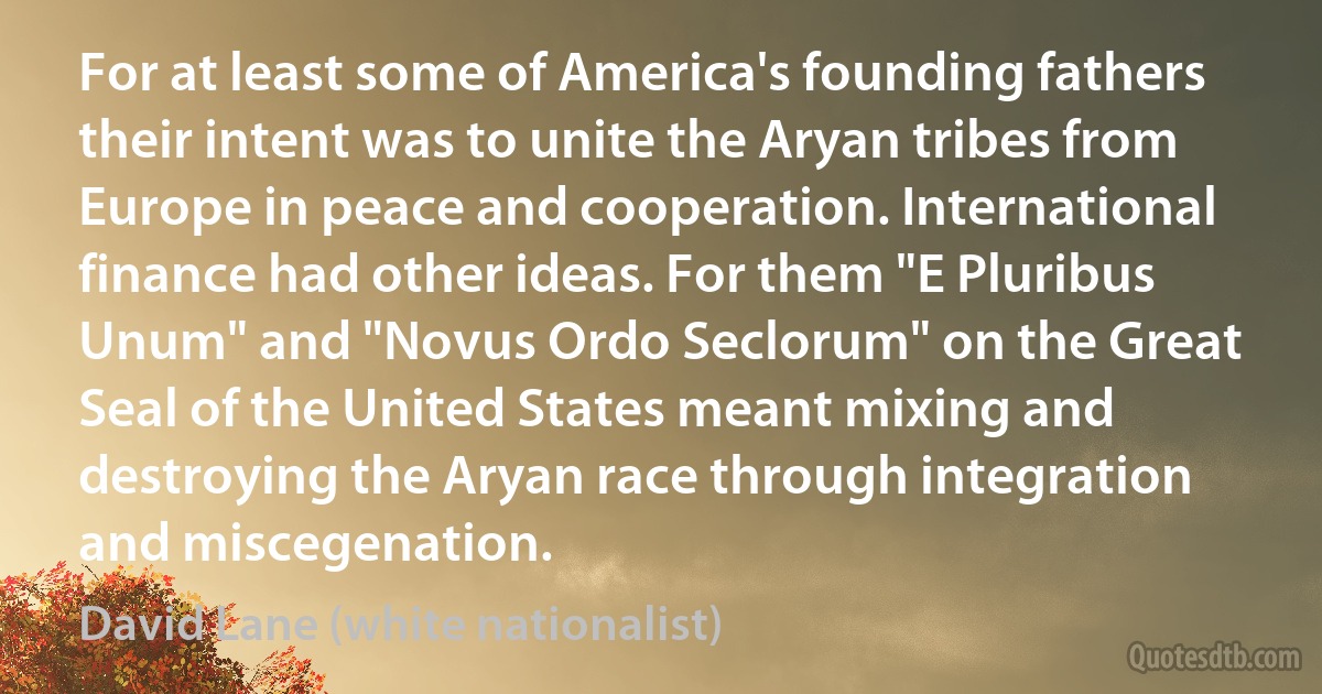 For at least some of America's founding fathers their intent was to unite the Aryan tribes from Europe in peace and cooperation. International finance had other ideas. For them "E Pluribus Unum" and "Novus Ordo Seclorum" on the Great Seal of the United States meant mixing and destroying the Aryan race through integration and miscegenation. (David Lane (white nationalist))