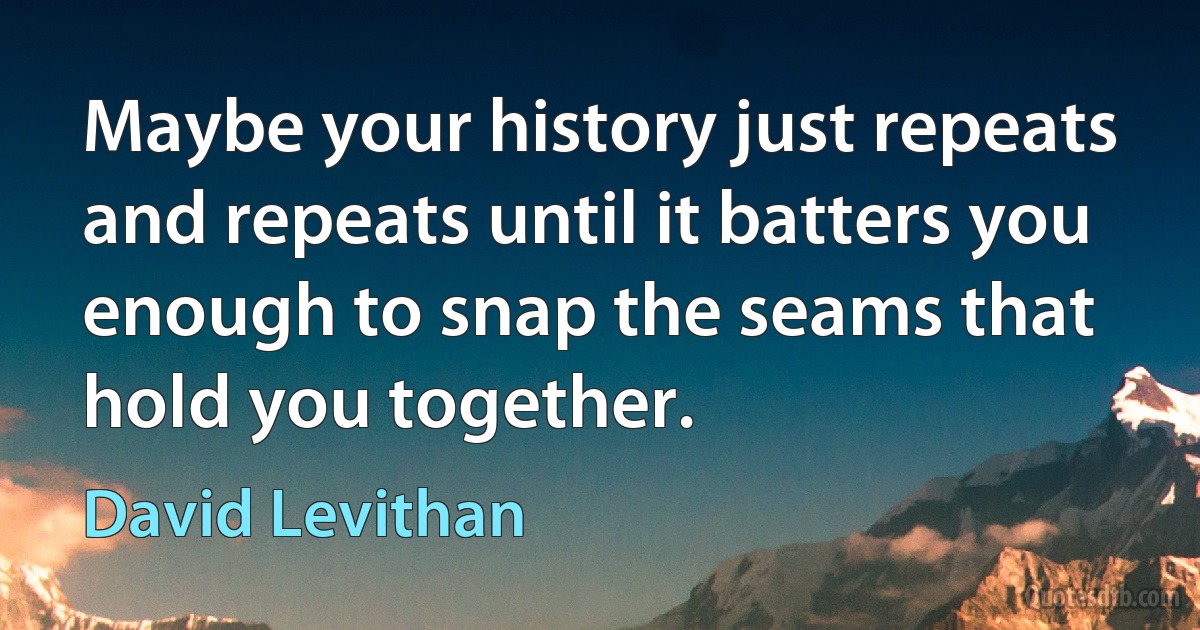 Maybe your history just repeats and repeats until it batters you enough to snap the seams that hold you together. (David Levithan)