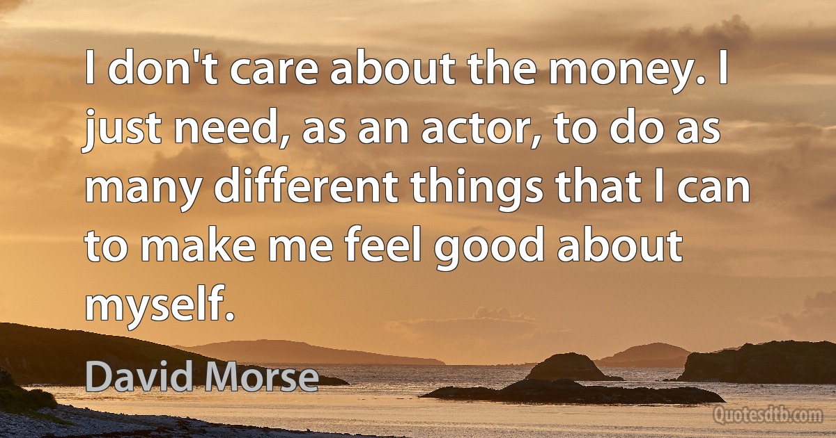 I don't care about the money. I just need, as an actor, to do as many different things that I can to make me feel good about myself. (David Morse)