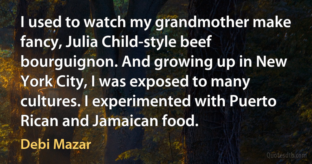 I used to watch my grandmother make fancy, Julia Child-style beef bourguignon. And growing up in New York City, I was exposed to many cultures. I experimented with Puerto Rican and Jamaican food. (Debi Mazar)