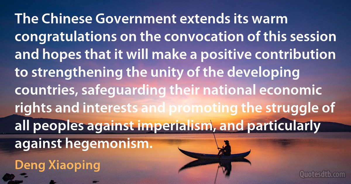 The Chinese Government extends its warm congratulations on the convocation of this session and hopes that it will make a positive contribution to strengthening the unity of the developing countries, safeguarding their national economic rights and interests and promoting the struggle of all peoples against imperialism, and particularly against hegemonism. (Deng Xiaoping)